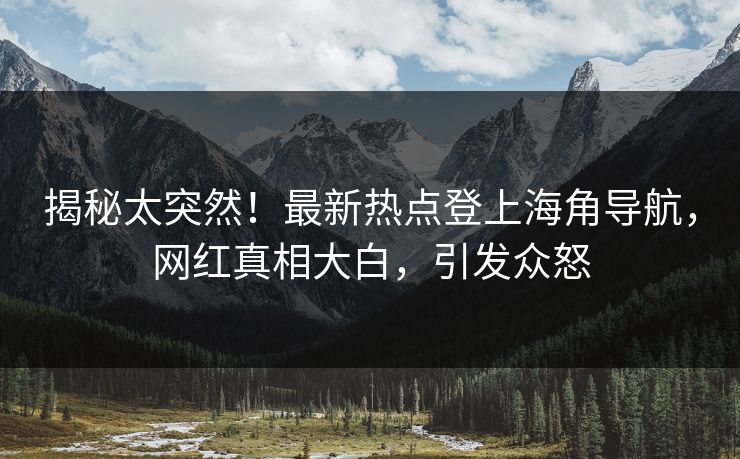 揭秘太突然！最新热点登上海角导航，网红真相大白，引发众怒