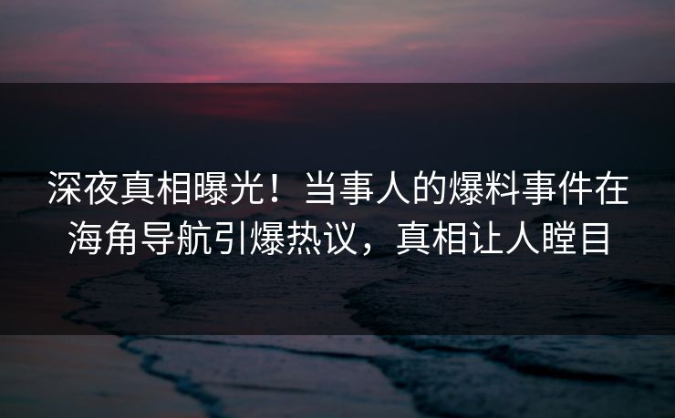 深夜真相曝光！当事人的爆料事件在海角导航引爆热议，真相让人瞠目