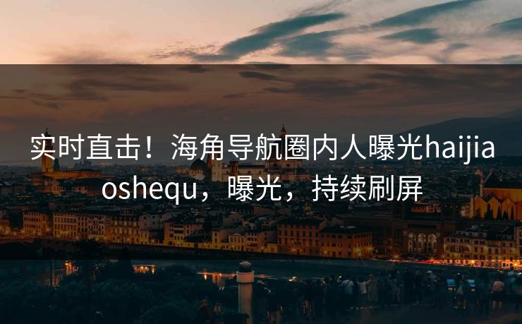 实时直击！海角导航圈内人曝光haijiaoshequ，曝光，持续刷屏