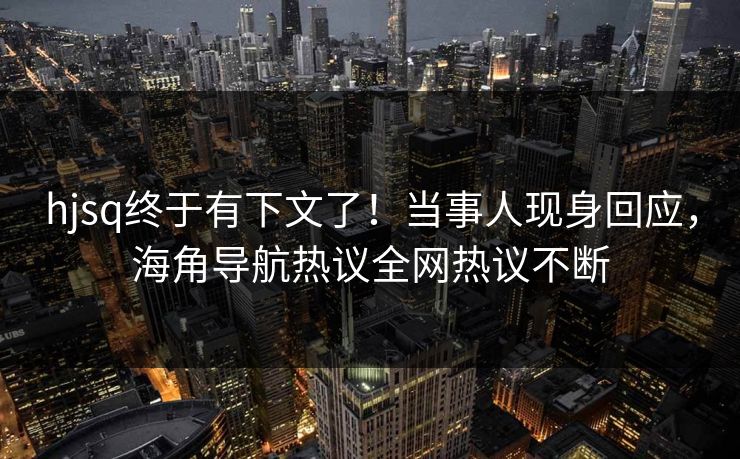 hjsq终于有下文了！当事人现身回应，海角导航热议全网热议不断
