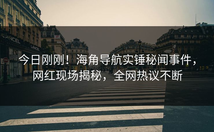今日刚刚！海角导航实锤秘闻事件，网红现场揭秘，全网热议不断