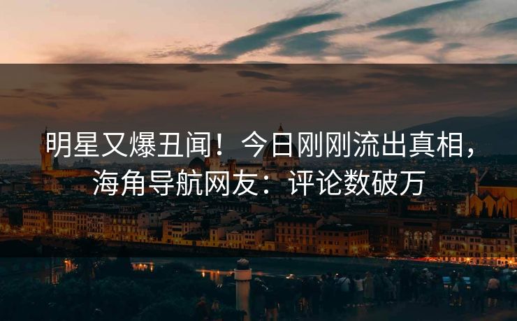 明星又爆丑闻！今日刚刚流出真相，海角导航网友：评论数破万