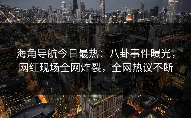 海角导航今日最热：八卦事件曝光，网红现场全网炸裂，全网热议不断