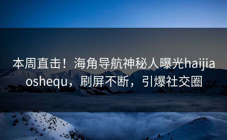本周直击！海角导航神秘人曝光haijiaoshequ，刷屏不断，引爆社交圈