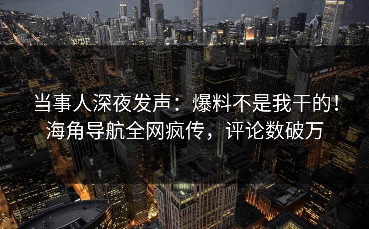 当事人深夜发声：爆料不是我干的！海角导航全网疯传，评论数破万