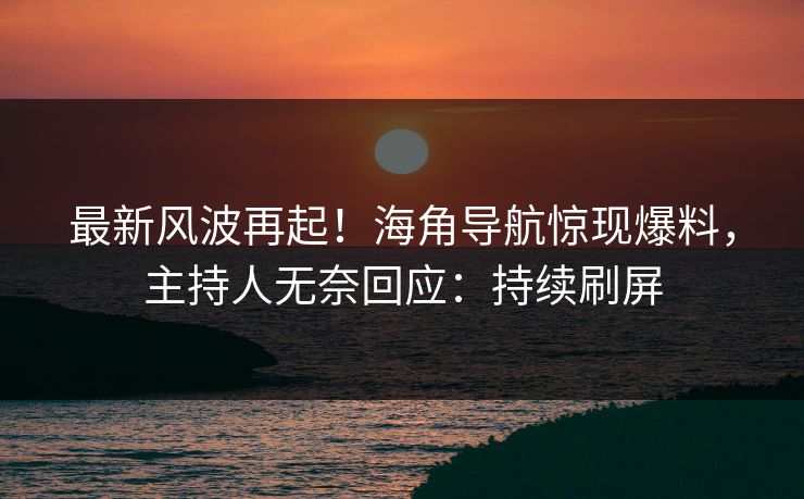 最新风波再起！海角导航惊现爆料，主持人无奈回应：持续刷屏