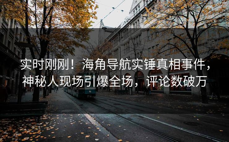 实时刚刚！海角导航实锤真相事件，神秘人现场引爆全场，评论数破万
