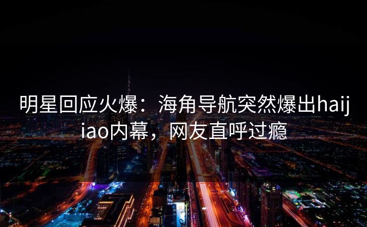 明星回应火爆：海角导航突然爆出haijiao内幕，网友直呼过瘾