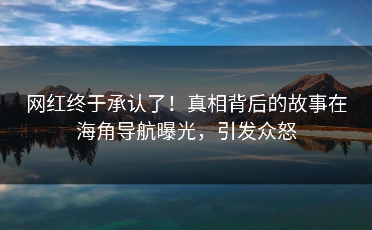 网红终于承认了！真相背后的故事在海角导航曝光，引发众怒