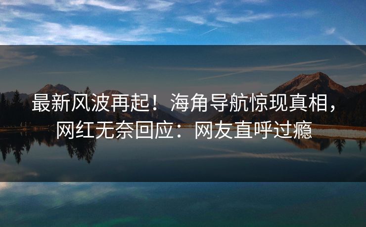 最新风波再起！海角导航惊现真相，网红无奈回应：网友直呼过瘾