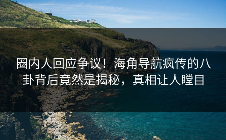 圈内人回应争议！海角导航疯传的八卦背后竟然是揭秘，真相让人瞠目