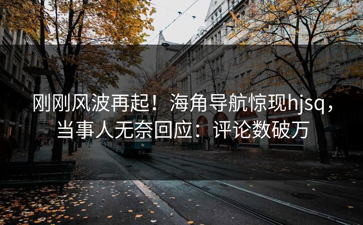刚刚风波再起！海角导航惊现hjsq，当事人无奈回应：评论数破万