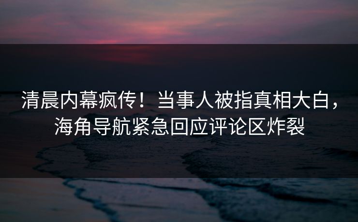 清晨内幕疯传！当事人被指真相大白，海角导航紧急回应评论区炸裂