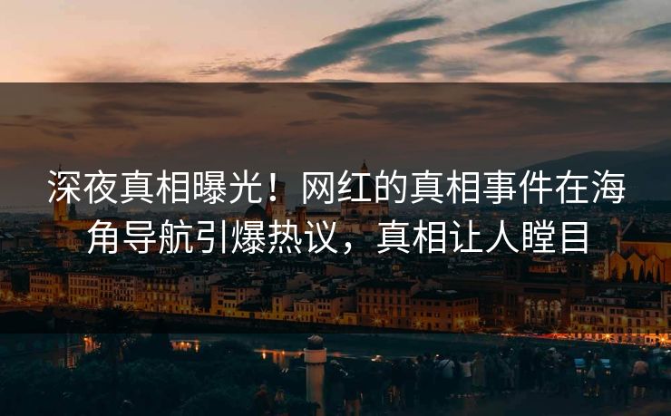 深夜真相曝光！网红的真相事件在海角导航引爆热议，真相让人瞠目