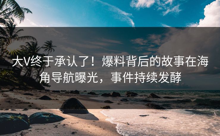 大V终于承认了！爆料背后的故事在海角导航曝光，事件持续发酵