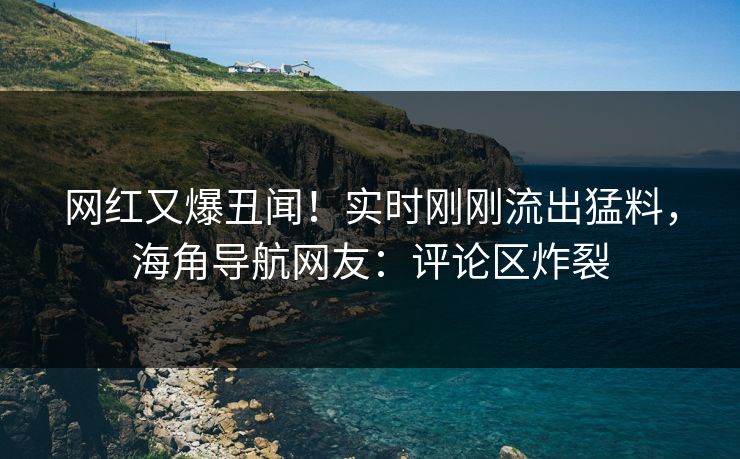 网红又爆丑闻！实时刚刚流出猛料，海角导航网友：评论区炸裂