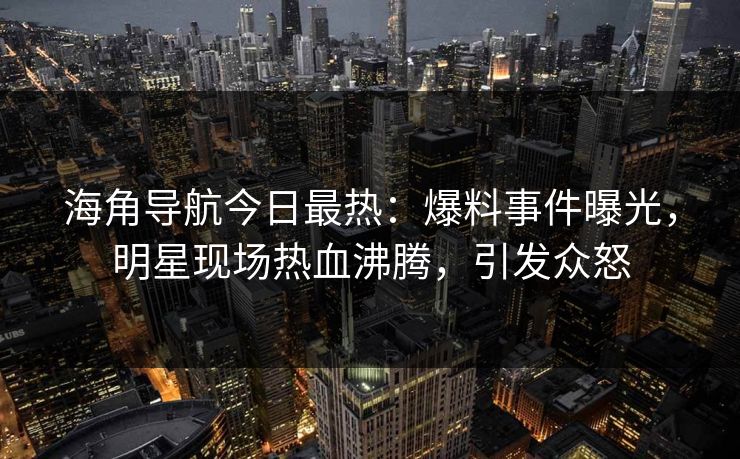 海角导航今日最热：爆料事件曝光，明星现场热血沸腾，引发众怒