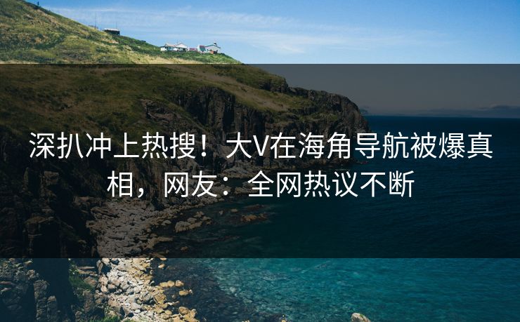 深扒冲上热搜！大V在海角导航被爆真相，网友：全网热议不断