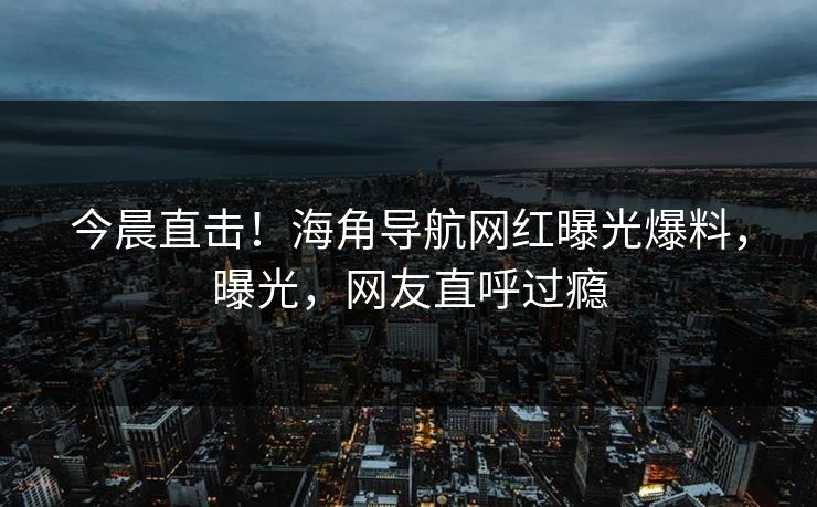 今晨直击！海角导航网红曝光爆料，曝光，网友直呼过瘾