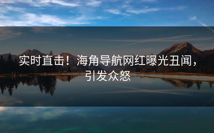 实时直击！海角导航网红曝光丑闻，引发众怒