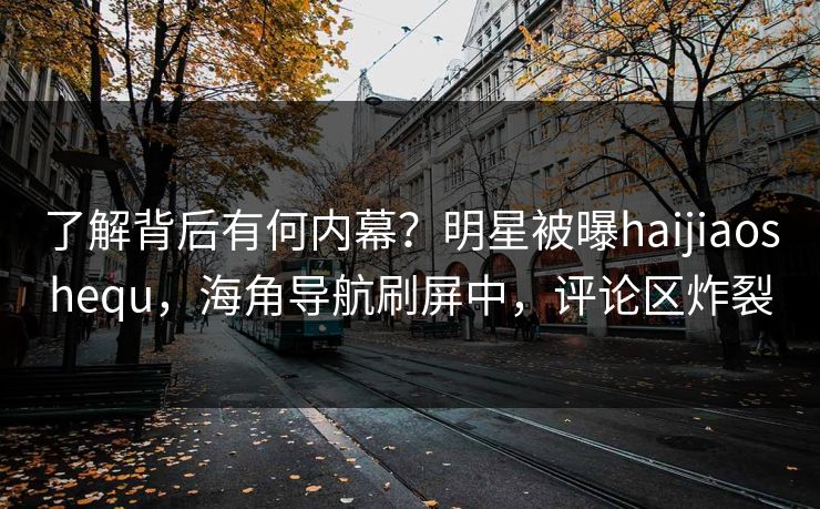 了解背后有何内幕？明星被曝haijiaoshequ，海角导航刷屏中，评论区炸裂