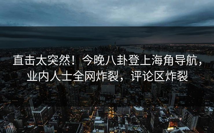 直击太突然！今晚八卦登上海角导航，业内人士全网炸裂，评论区炸裂