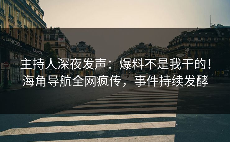 主持人深夜发声：爆料不是我干的！海角导航全网疯传，事件持续发酵
