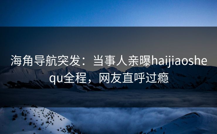 海角导航突发：当事人亲曝haijiaoshequ全程，网友直呼过瘾