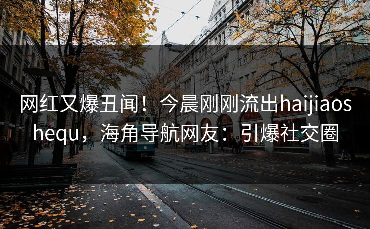 网红又爆丑闻！今晨刚刚流出haijiaoshequ，海角导航网友：引爆社交圈