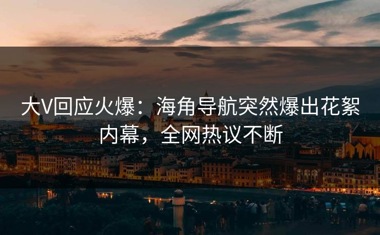 大V回应火爆：海角导航突然爆出花絮内幕，全网热议不断
