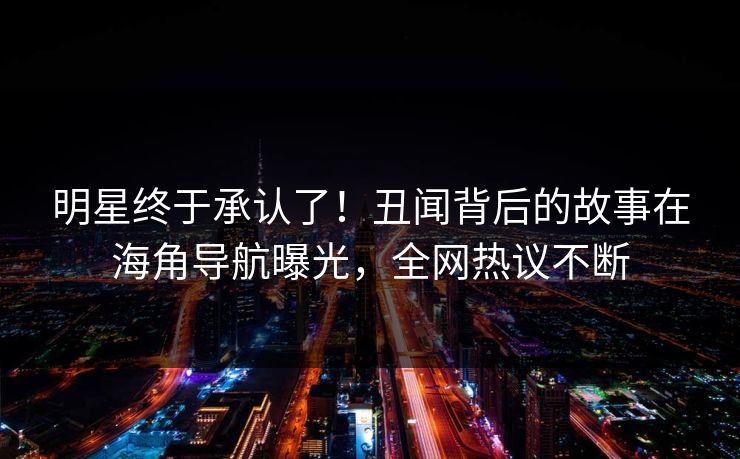 明星终于承认了！丑闻背后的故事在海角导航曝光，全网热议不断
