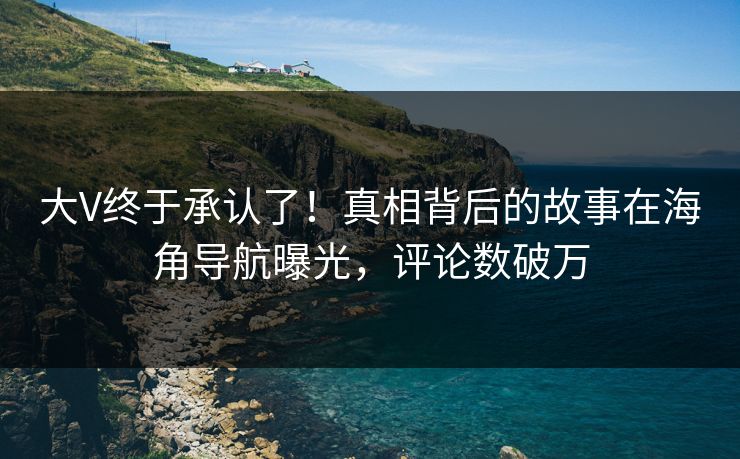 大V终于承认了！真相背后的故事在海角导航曝光，评论数破万