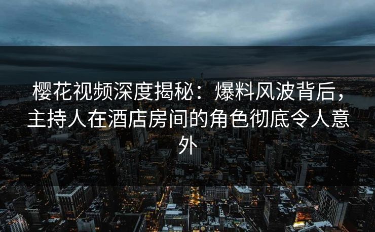 樱花视频深度揭秘：爆料风波背后，主持人在酒店房间的角色彻底令人意外