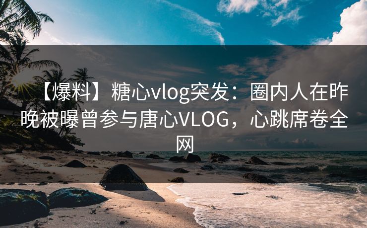【爆料】糖心vlog突发：圈内人在昨晚被曝曾参与唐心VLOG，心跳席卷全网
