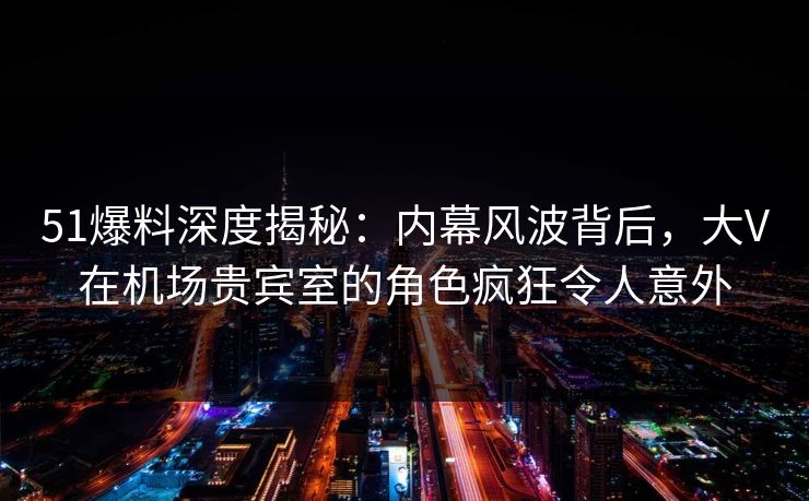 51爆料深度揭秘：内幕风波背后，大V在机场贵宾室的角色疯狂令人意外