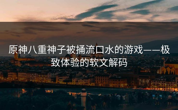 原神八重神子被捅流口水的游戏——极致体验的软文解码