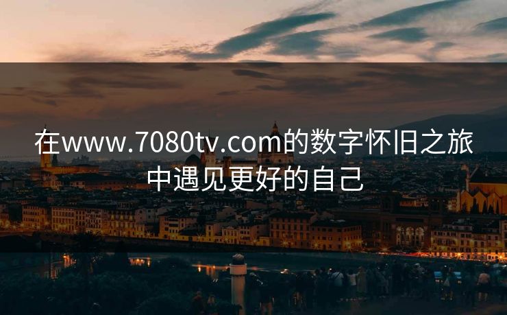 在www.7080tv.com的数字怀旧之旅中遇见更好的自己