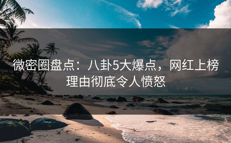 微密圈盘点：八卦5大爆点，网红上榜理由彻底令人愤怒