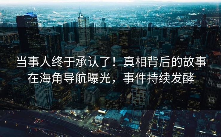 当事人终于承认了！真相背后的故事在海角导航曝光，事件持续发酵