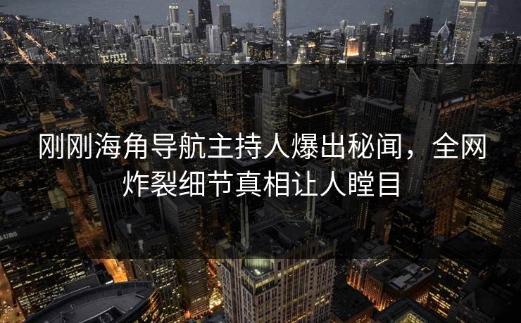 刚刚海角导航主持人爆出秘闻，全网炸裂细节真相让人瞠目