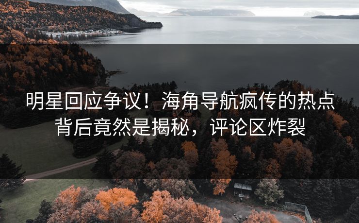明星回应争议！海角导航疯传的热点背后竟然是揭秘，评论区炸裂