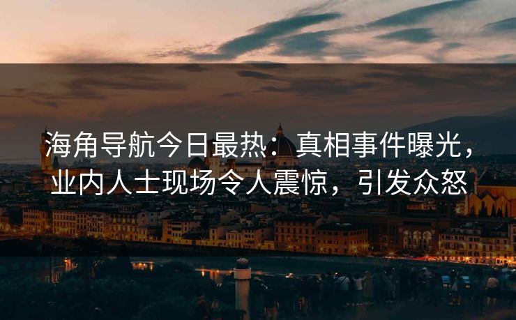 海角导航今日最热：真相事件曝光，业内人士现场令人震惊，引发众怒