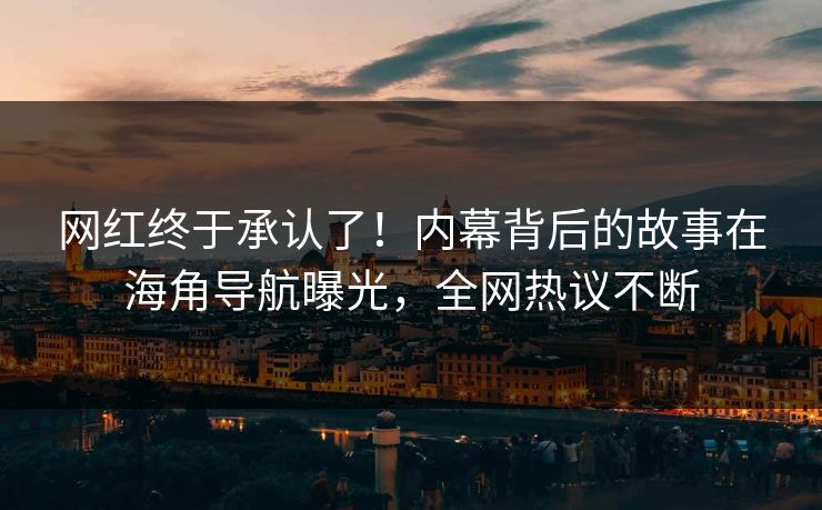 网红终于承认了！内幕背后的故事在海角导航曝光，全网热议不断