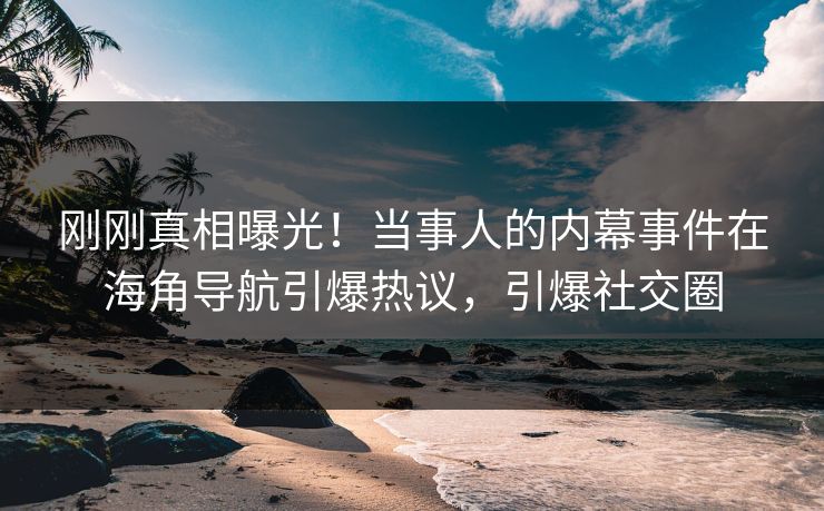 刚刚真相曝光！当事人的内幕事件在海角导航引爆热议，引爆社交圈