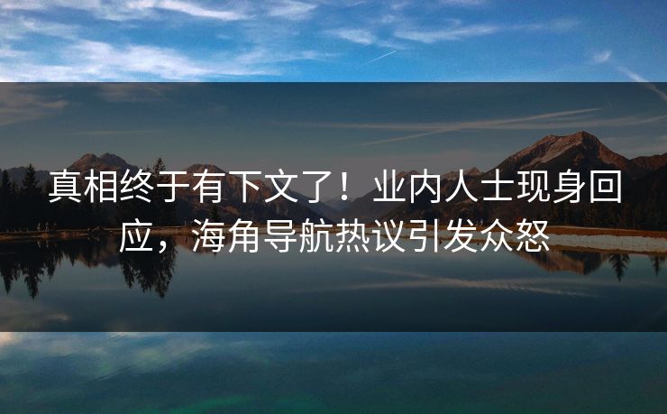 真相终于有下文了！业内人士现身回应，海角导航热议引发众怒