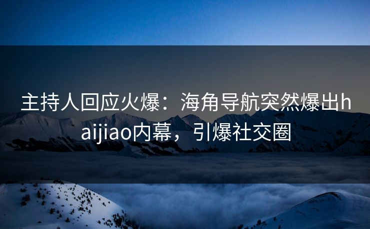主持人回应火爆：海角导航突然爆出haijiao内幕，引爆社交圈