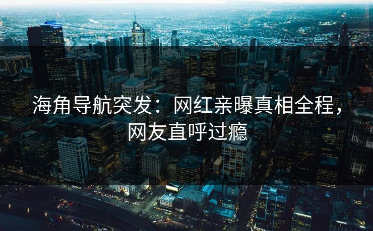 海角导航突发：网红亲曝真相全程，网友直呼过瘾