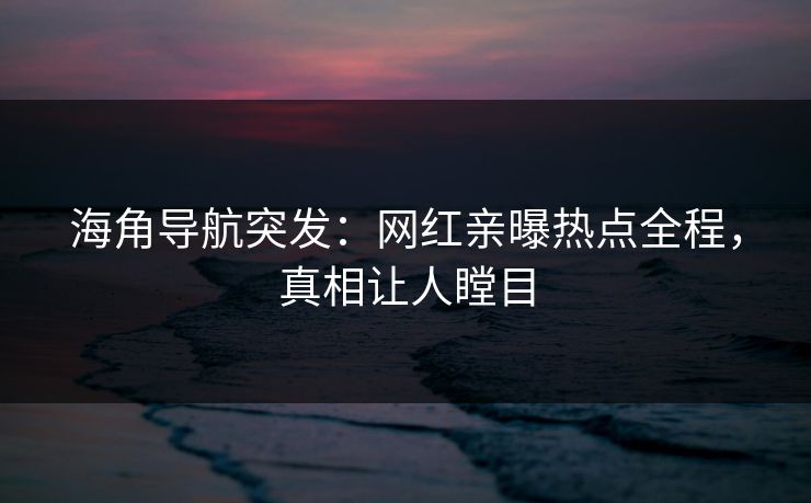 海角导航突发：网红亲曝热点全程，真相让人瞠目