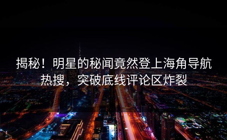 揭秘！明星的秘闻竟然登上海角导航热搜，突破底线评论区炸裂