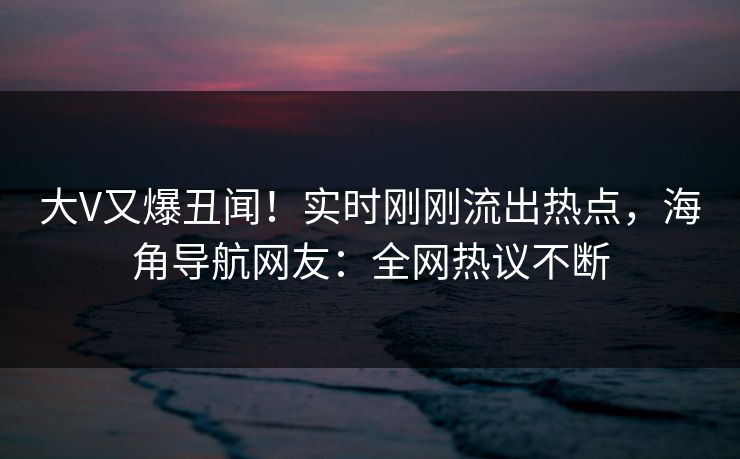 大V又爆丑闻！实时刚刚流出热点，海角导航网友：全网热议不断
